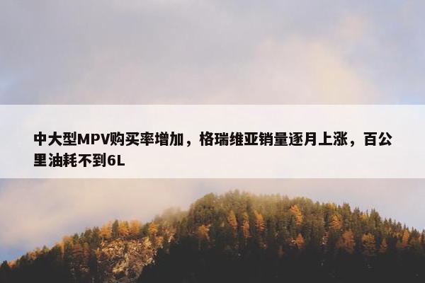 中大型MPV购买率增加，格瑞维亚销量逐月上涨，百公里油耗不到6L