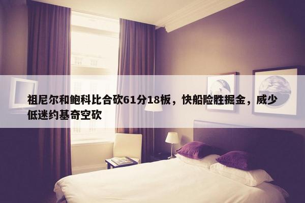 祖尼尔和鲍科比合砍61分18板，快船险胜掘金，威少低迷约基奇空砍