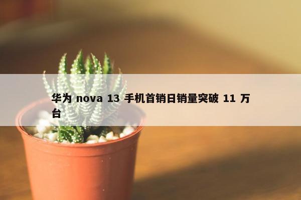 华为 nova 13 手机首销日销量突破 11 万台