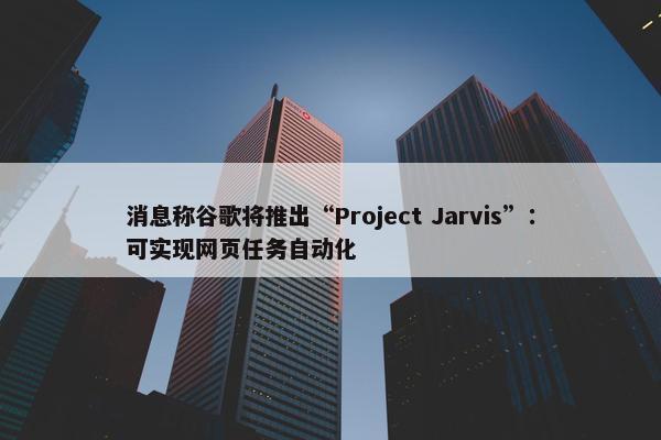 消息称谷歌将推出“Project Jarvis”：可实现网页任务自动化