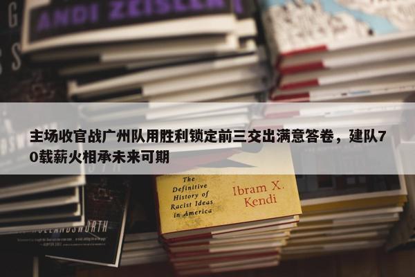 主场收官战广州队用胜利锁定前三交出满意答卷，建队70载薪火相承未来可期