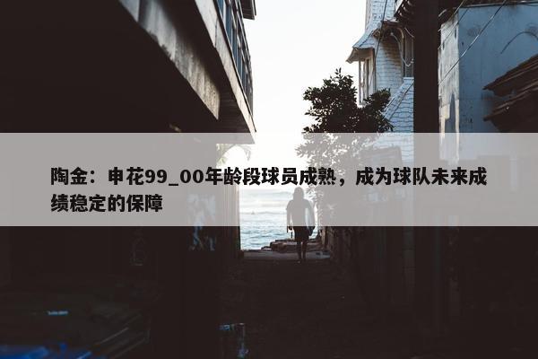 陶金：申花99_00年龄段球员成熟，成为球队未来成绩稳定的保障