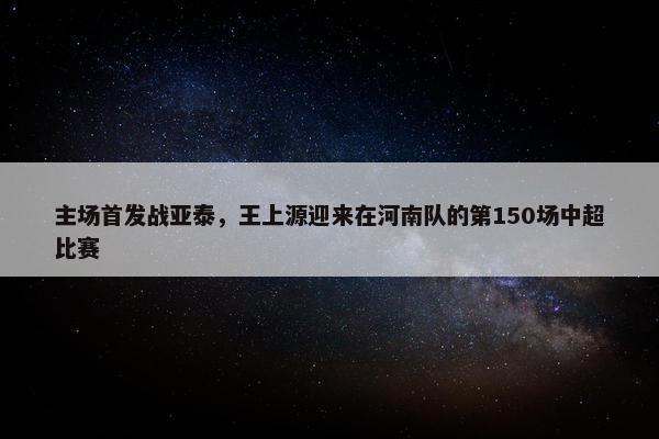 主场首发战亚泰，王上源迎来在河南队的第150场中超比赛