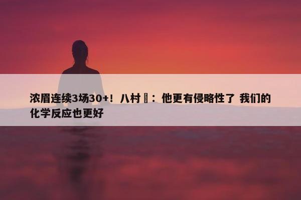 浓眉连续3场30+！八村塁：他更有侵略性了 我们的化学反应也更好