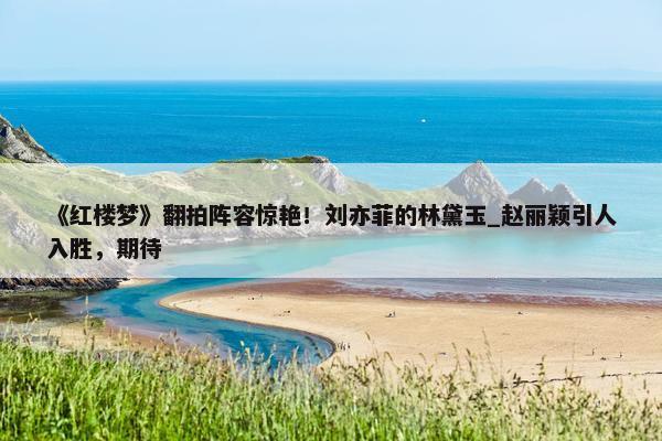 《红楼梦》翻拍阵容惊艳！刘亦菲的林黛玉_赵丽颖引人入胜，期待