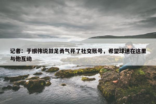 记者：于根伟说鼓足勇气开了社交账号，希望球迷在这里与他互动