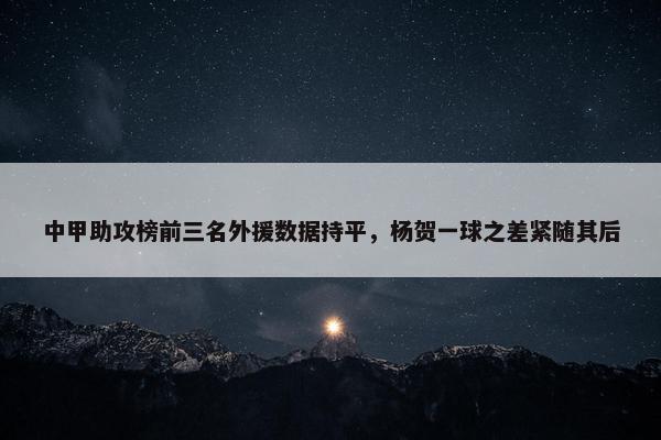 中甲助攻榜前三名外援数据持平，杨贺一球之差紧随其后