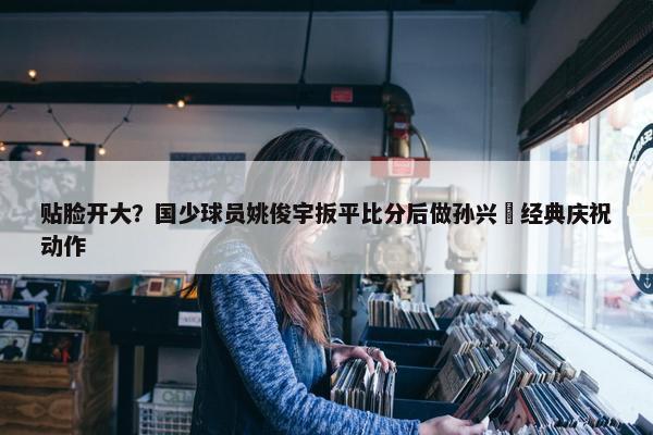 贴脸开大？国少球员姚俊宇扳平比分后做孙兴慜经典庆祝动作