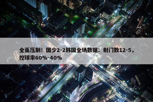 全面压制！国少2-2韩国全场数据：射门数12-5，控球率60%-40%