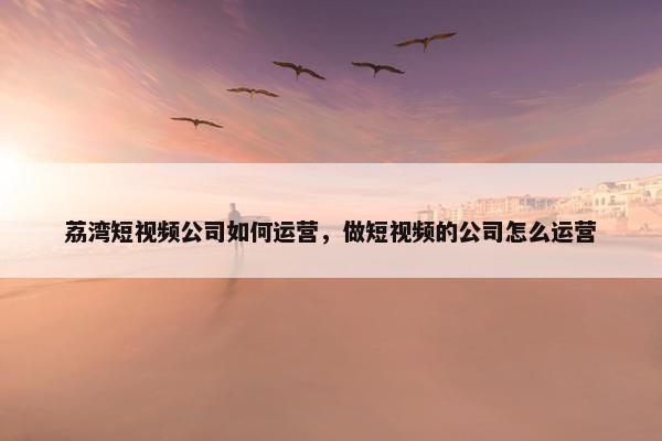 荔湾短视频公司如何运营，做短视频的公司怎么运营