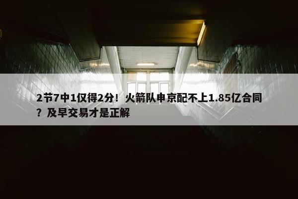 2节7中1仅得2分！火箭队申京配不上1.85亿合同？及早交易才是正解