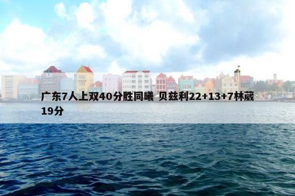 广东7人上双40分胜同曦 贝兹利22+13+7林葳19分