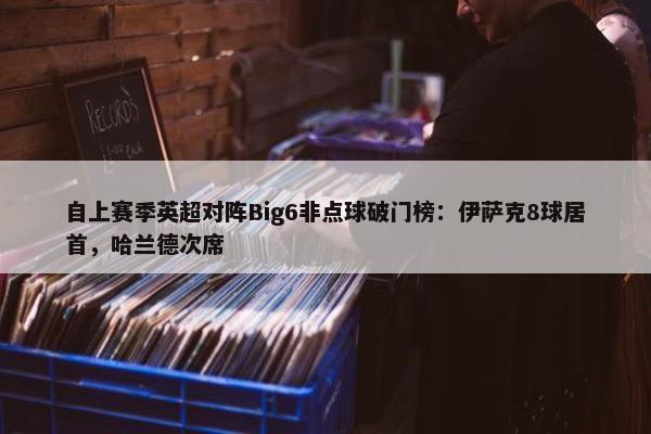 自上赛季英超对阵Big6非点球破门榜：伊萨克8球居首，哈兰德次席