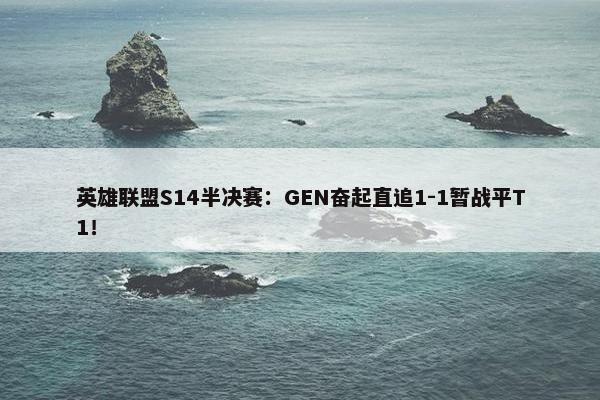 英雄联盟S14半决赛：GEN奋起直追1-1暂战平T1！