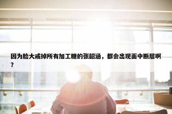 因为脸大戒掉所有加工糖的张韶涵，都会出现面中断层啊？