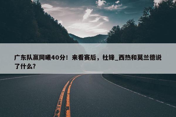 广东队赢同曦40分！来看赛后，杜锋_西热和莫兰德说了什么？