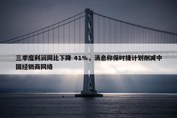 三季度利润同比下降 41%，消息称保时捷计划削减中国经销商网络