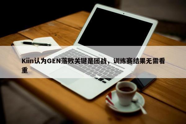 Kiin认为GEN落败关键是团战，训练赛结果无需看重