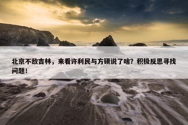 北京不敌吉林，来看许利民与方硕说了啥？积极反思寻找问题！