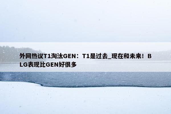 外网热议T1淘汰GEN：T1是过去_现在和未来！BLG表现比GEN好很多