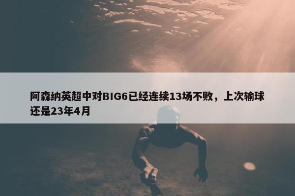 阿森纳英超中对BIG6已经连续13场不败，上次输球还是23年4月