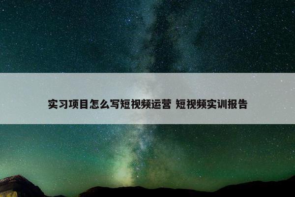 实习项目怎么写短视频运营 短视频实训报告