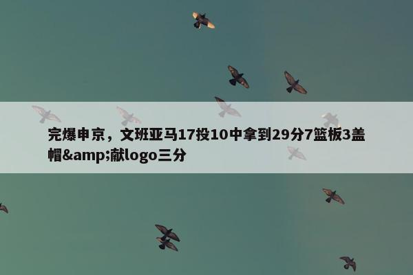 完爆申京，文班亚马17投10中拿到29分7篮板3盖帽&献logo三分