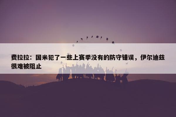 费拉拉：国米犯了一些上赛季没有的防守错误，伊尔迪兹很难被阻止