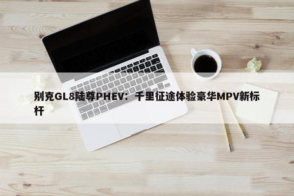 别克GL8陆尊PHEV：千里征途体验豪华MPV新标杆