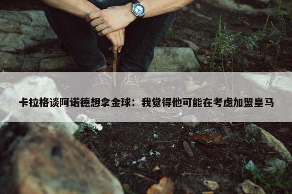 卡拉格谈阿诺德想拿金球：我觉得他可能在考虑加盟皇马