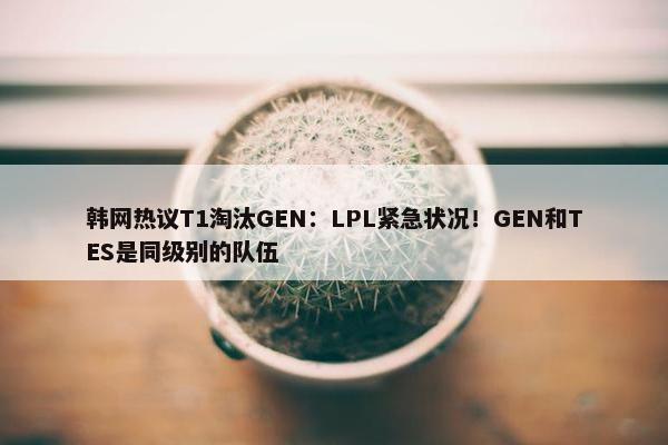 韩网热议T1淘汰GEN：LPL紧急状况！GEN和TES是同级别的队伍