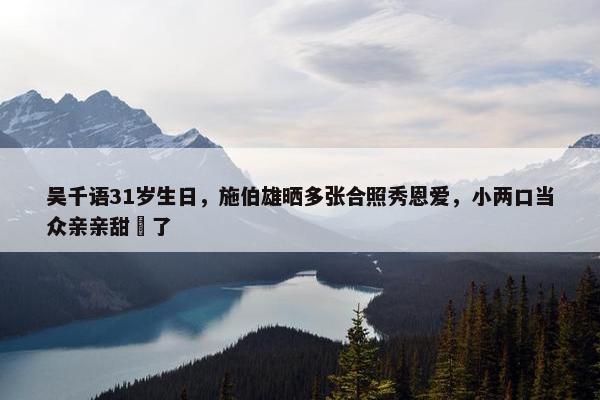 吴千语31岁生日，施伯雄晒多张合照秀恩爱，小两口当众亲亲甜齁了