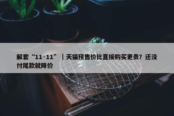 解套“11·11”｜天猫预售价比直接购买更贵？还没付尾款就降价