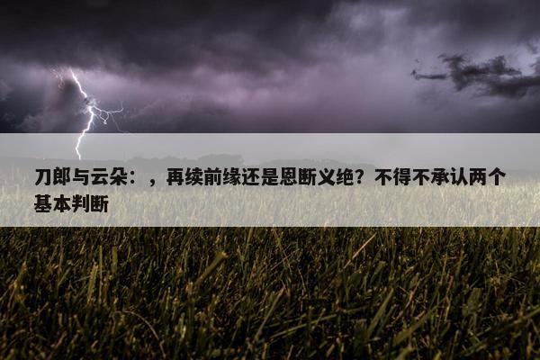 刀郎与云朵：，再续前缘还是恩断义绝？不得不承认两个基本判断