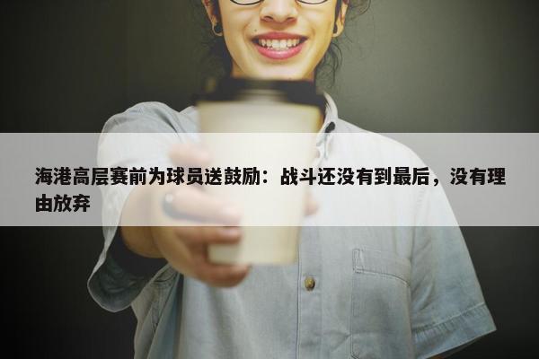 海港高层赛前为球员送鼓励：战斗还没有到最后，没有理由放弃