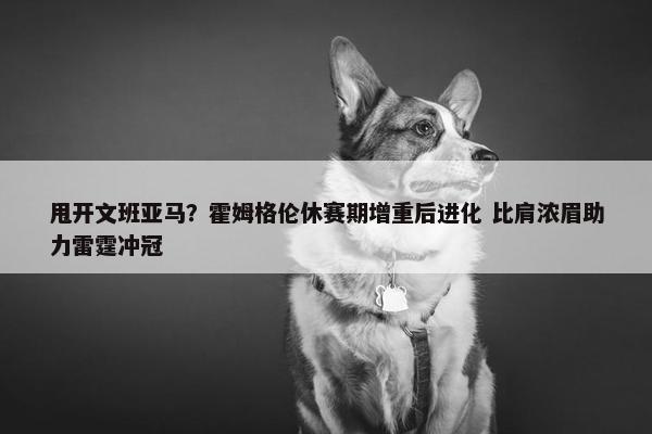 甩开文班亚马？霍姆格伦休赛期增重后进化 比肩浓眉助力雷霆冲冠