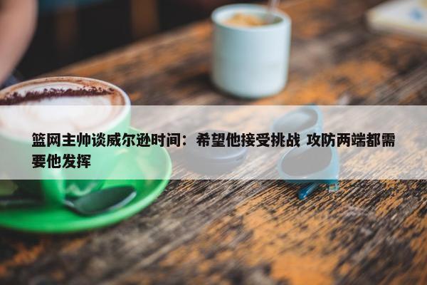 篮网主帅谈威尔逊时间：希望他接受挑战 攻防两端都需要他发挥