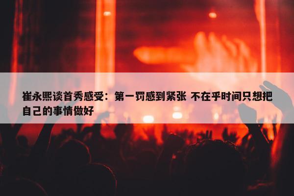 崔永熙谈首秀感受：第一罚感到紧张 不在乎时间只想把自己的事情做好