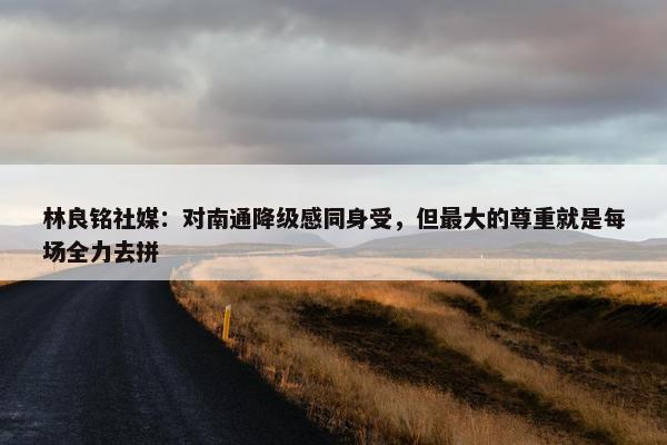 林良铭社媒：对南通降级感同身受，但最大的尊重就是每场全力去拼