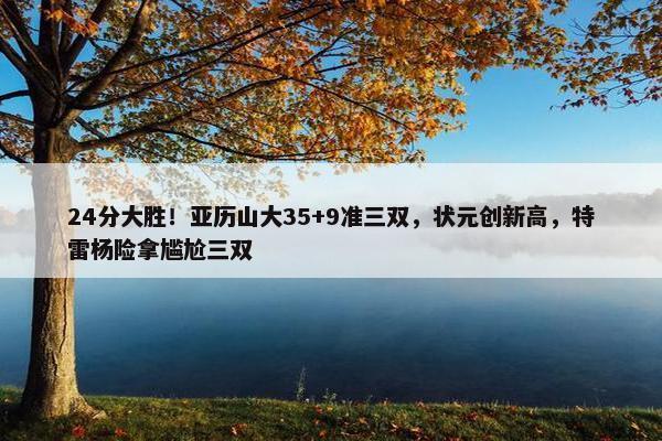 24分大胜！亚历山大35+9准三双，状元创新高，特雷杨险拿尴尬三双