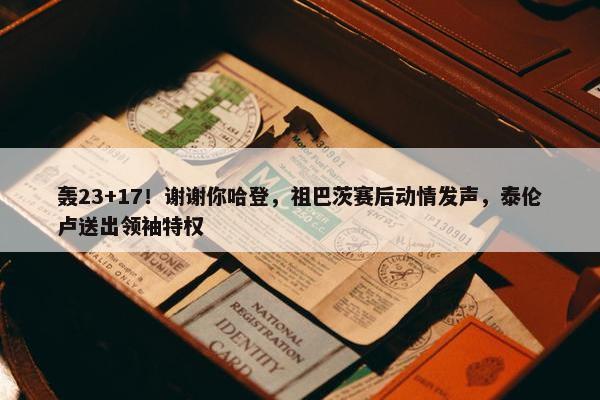 轰23+17！谢谢你哈登，祖巴茨赛后动情发声，泰伦卢送出领袖特权