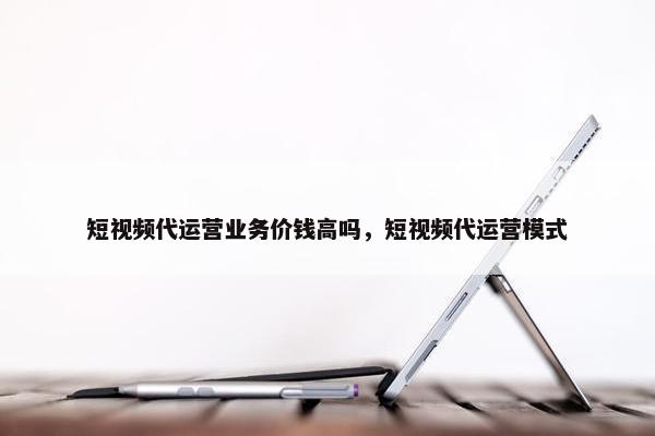 短视频代运营业务价钱高吗，短视频代运营模式