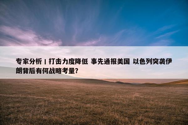 专家分析丨打击力度降低 事先通报美国 以色列突袭伊朗背后有何战略考量？