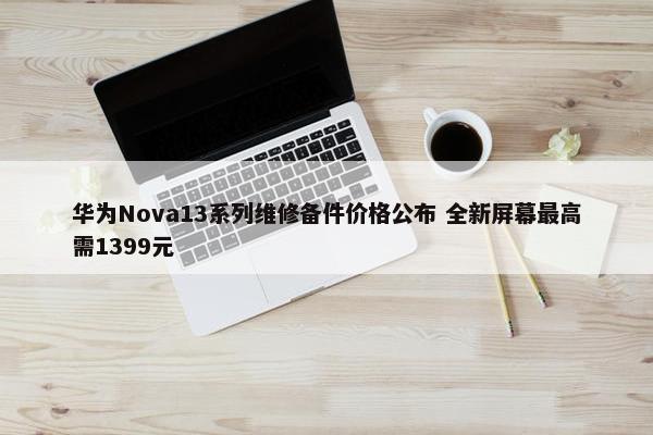 华为Nova13系列维修备件价格公布 全新屏幕最高需1399元