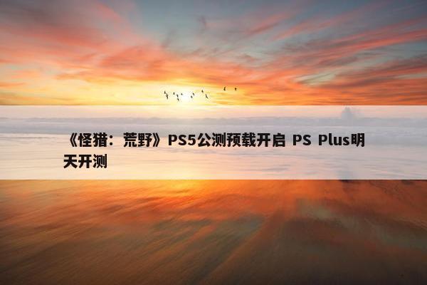 《怪猎：荒野》PS5公测预载开启 PS Plus明天开测