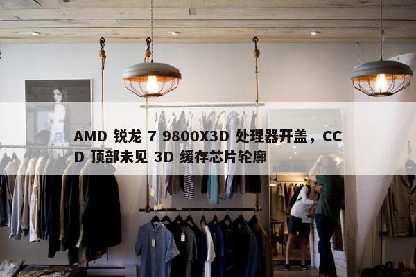 AMD 锐龙 7 9800X3D 处理器开盖，CCD 顶部未见 3D 缓存芯片轮廓