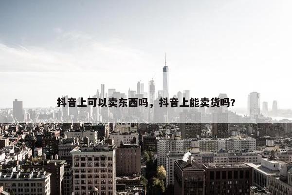 抖音上可以卖东西吗，抖音上能卖货吗?