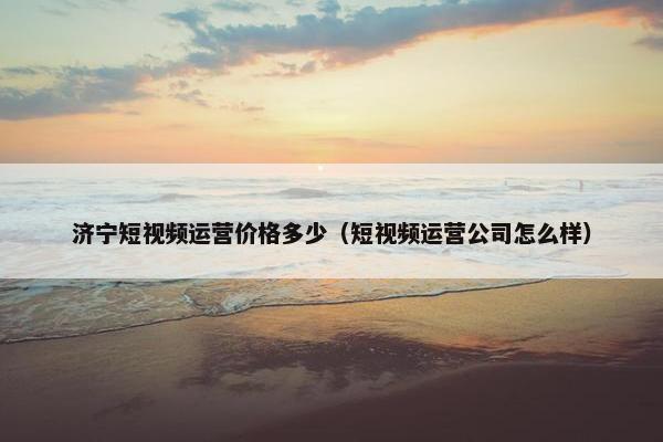 济宁短视频运营价格多少（短视频运营公司怎么样）