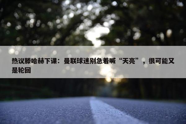 热议滕哈赫下课：曼联球迷别急着喊“天亮”，很可能又是轮回