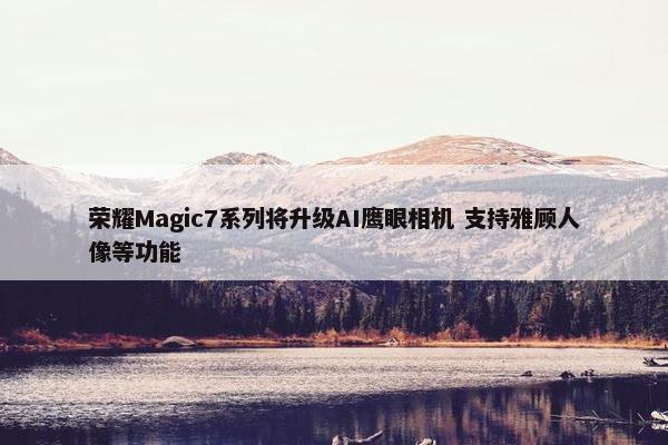 荣耀Magic7系列将升级AI鹰眼相机 支持雅顾人像等功能